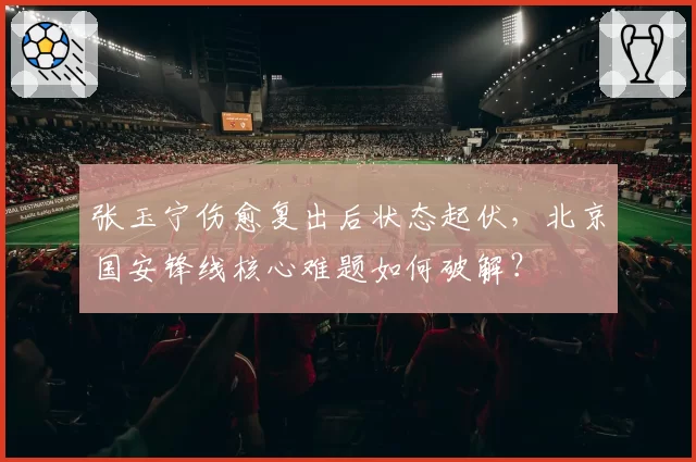 张玉宁伤愈复出后状态起伏，北京国安锋线核心难题如何破解？