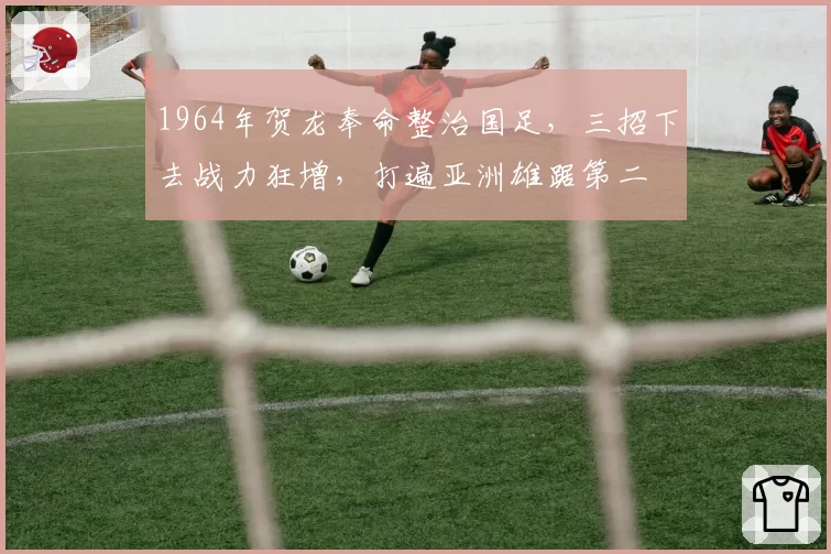 1964年贺龙奉命整治国足,三招下去战力狂增,打遍亚洲雄踞第二