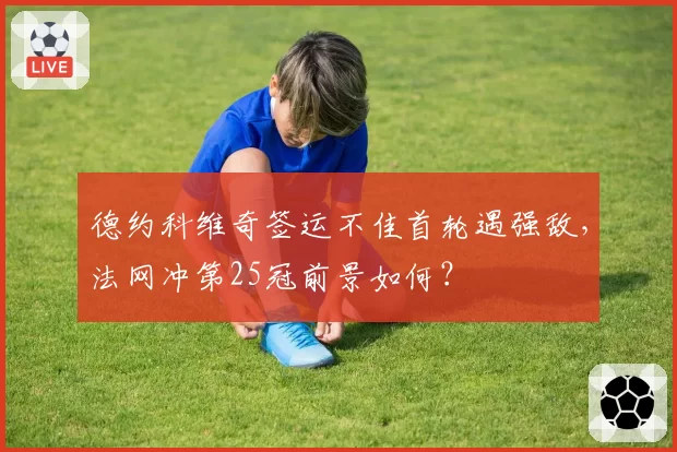 德约科维奇签运不佳首轮遇强敌，法网冲第25冠前景如何？