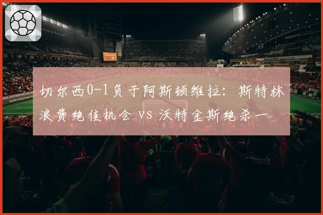 切尔西0-1负于阿斯顿维拉：斯特林浪费绝佳机会 vs 沃特金斯绝杀一击