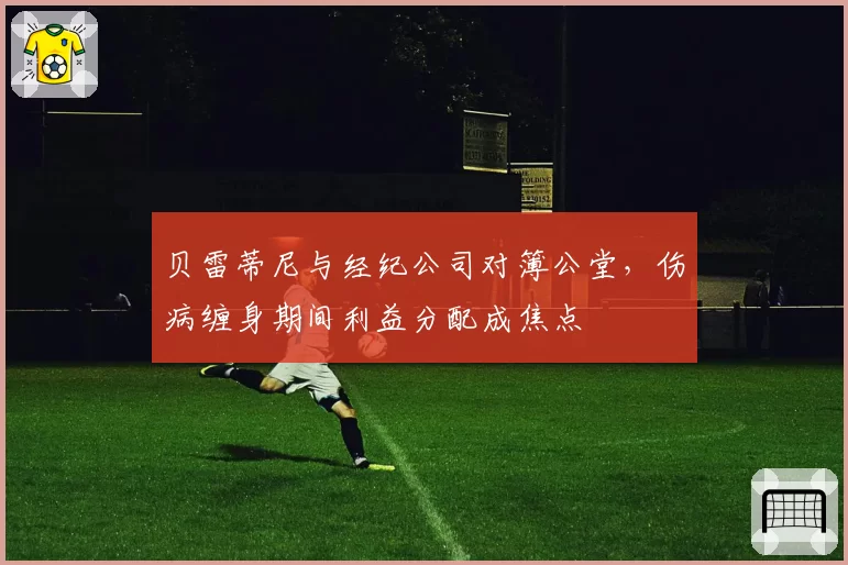 贝雷蒂尼与经纪公司对簿公堂，伤病缠身期间利益分配成焦点