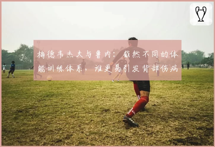 梅德韦杰夫与鲁内:截然不同的体能训练体系,谁更易引发背部伤病?