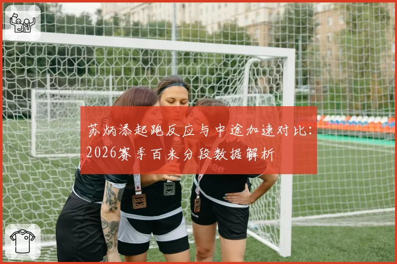 苏炳添起跑反应与中途加速对比：2026赛季百米分段数据解析