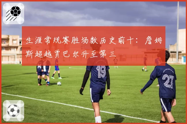 生涯常规赛胜场数历史前十：詹姆斯超越贾巴尔升至第三