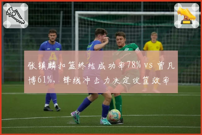 张镇麟扣篮终结成功率78% vs 曾凡博61%，锋线冲击力决定攻筐效率