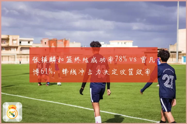张镇麟扣篮终结成功率78% vs 曾凡博61%，锋线冲击力决定攻筐效率