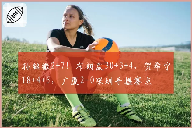 孙铭徽2+7！布朗轰30+3+4，贺希宁18+4+5，广厦2-0深圳手握赛点