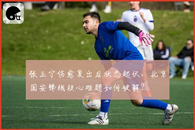 张玉宁伤愈复出后状态起伏，北京国安锋线核心难题如何破解？