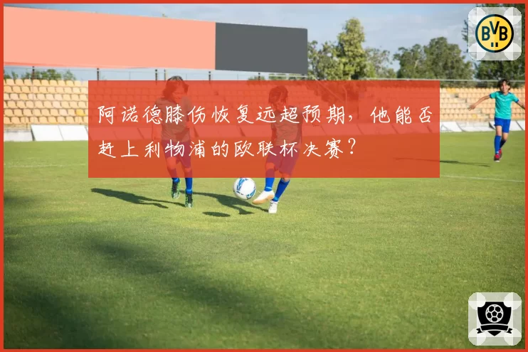 阿诺德膝伤恢复远超预期,他能否赶上利物浦的欧联杯决赛?