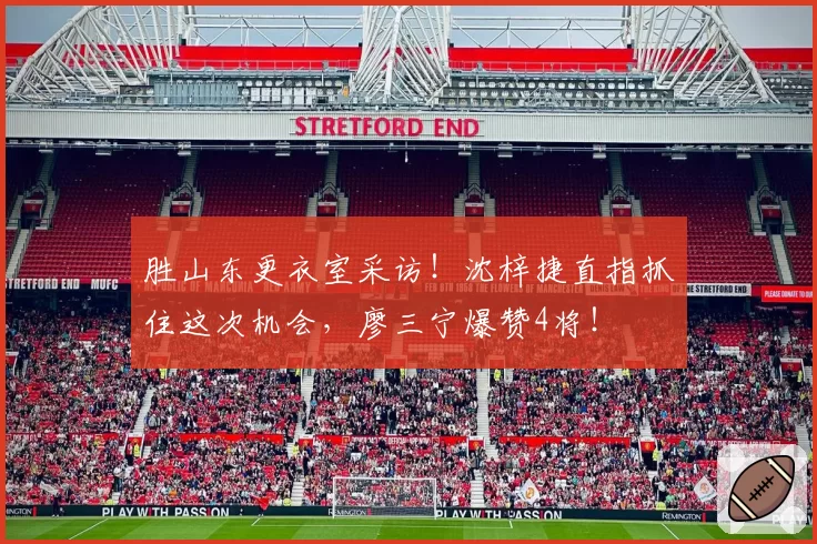 胜山东更衣室采访!沈梓捷直指抓住这次机会,廖三宁爆赞4将!