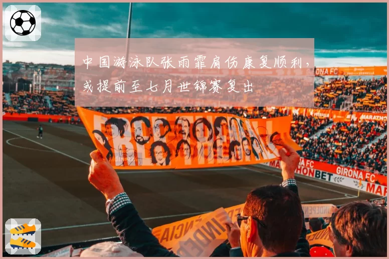 中国游泳队张雨霏肩伤康复顺利，或提前至七月世锦赛复出