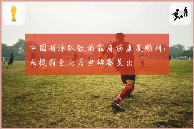 中国游泳队张雨霏肩伤康复顺利，或提前至七月世锦赛复出