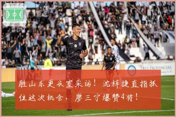 胜山东更衣室采访!沈梓捷直指抓住这次机会,廖三宁爆赞4将!