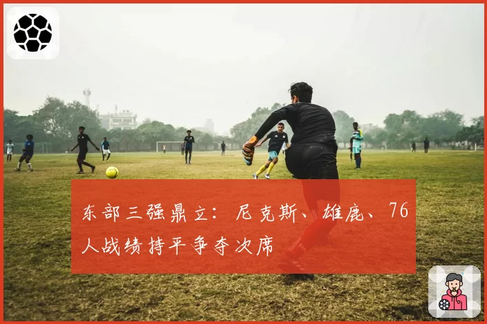 东部三强鼎立：尼克斯、雄鹿、76人战绩持平争夺次席