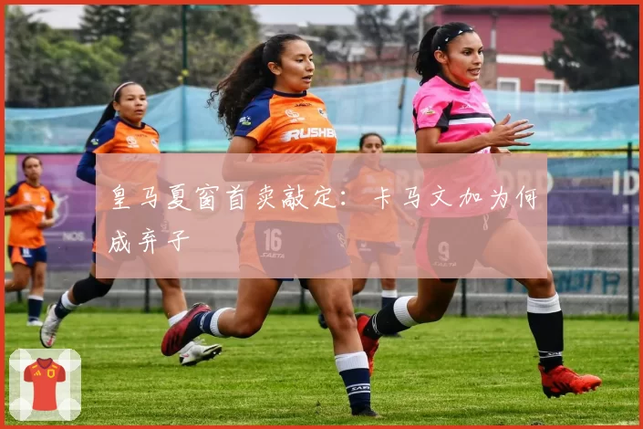 皇马夏窗首卖敲定：卡马文加为何成弃子