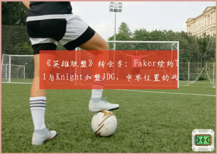 《英雄联盟》转会季:Faker续约T1与Knight加盟JDG,中单位置的两种建队哲学