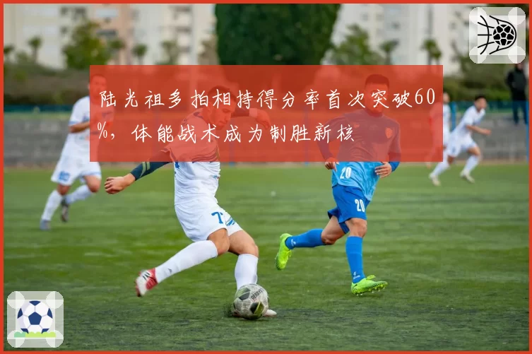陆光祖多拍相持得分率首次突破60%，体能战术成为制胜新核