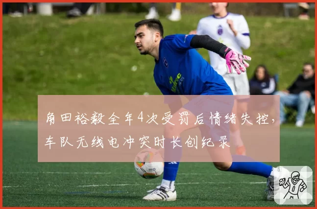 角田裕毅全年4次受罚后情绪失控，车队无线电冲突时长创纪录