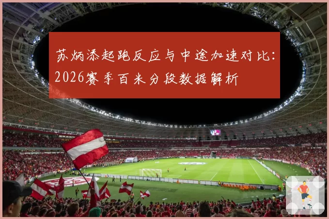 苏炳添起跑反应与中途加速对比：2026赛季百米分段数据解析