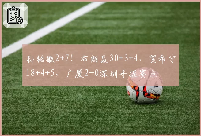 孙铭徽2+7！布朗轰30+3+4，贺希宁18+4+5，广厦2-0深圳手握赛点
