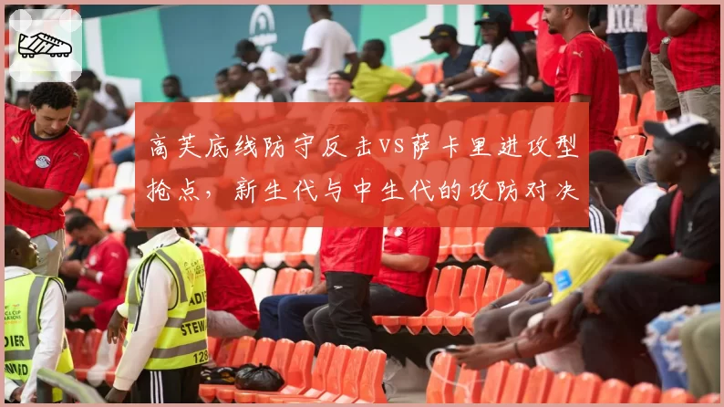 高芙底线防守反击vs萨卡里进攻型抢点，新生代与中生代的攻防对决