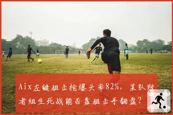 Aix左键狙击枪爆头率82%，某队败者组生死战能否靠狙击手翻盘？