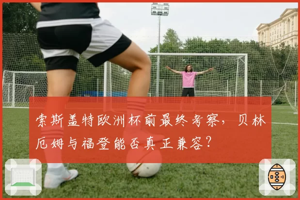 索斯盖特欧洲杯前最终考察,贝林厄姆与福登能否真正兼容?