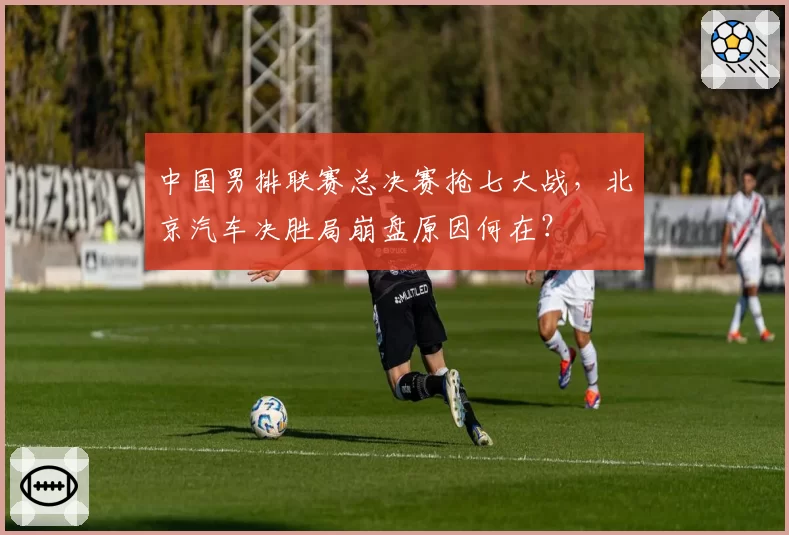 中国男排联赛总决赛抢七大战，北京汽车决胜局崩盘原因何在？