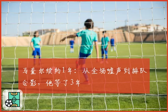 马奎尔续约1年：从全场嘘声到排队合影，他等了3年