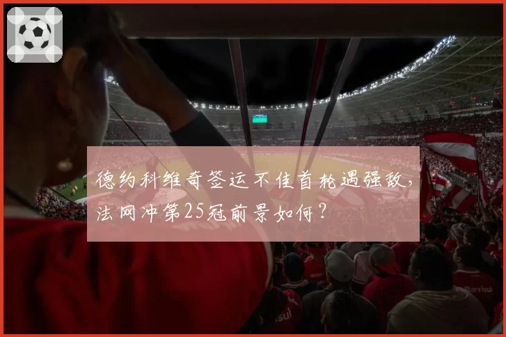 德约科维奇签运不佳首轮遇强敌，法网冲第25冠前景如何？