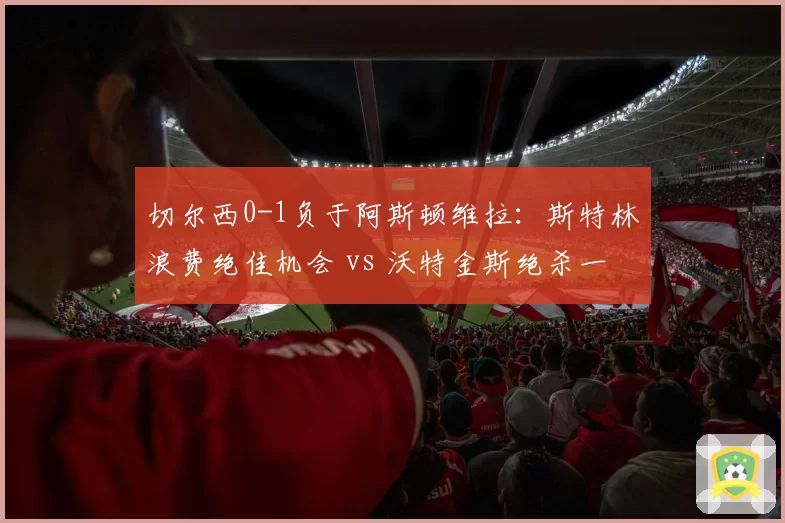 切尔西0-1负于阿斯顿维拉：斯特林浪费绝佳机会 vs 沃特金斯绝杀一击