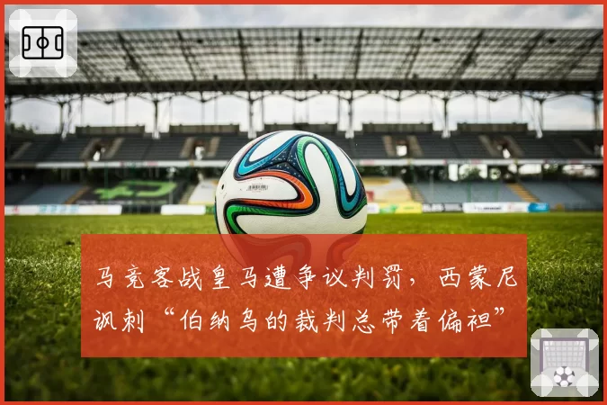 马竞客战皇马遭争议判罚，西蒙尼讽刺“伯纳乌的裁判总带着偏袒”