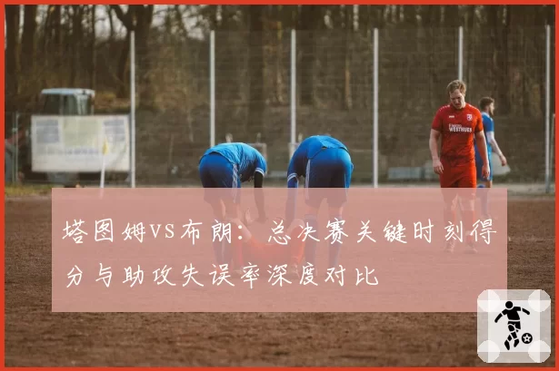 塔图姆vs布朗：总决赛关键时刻得分与助攻失误率深度对比